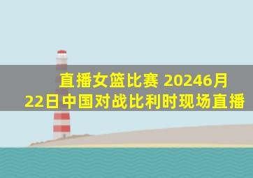 直播女篮比赛 20246月22日中国对战比利时现场直播